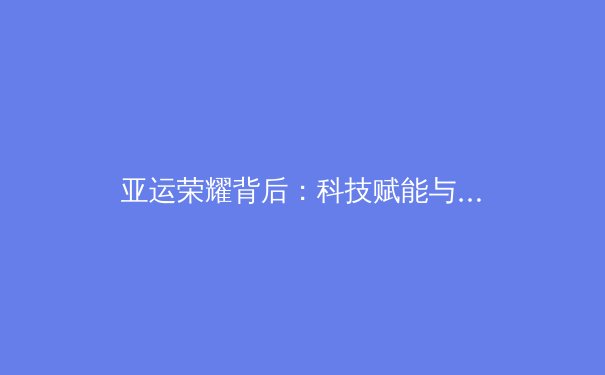 亚运荣耀背后：科技赋能与人文精神如何重塑现代体育竞争格局 - 3
