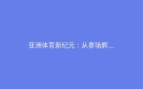 亚洲体育新纪元：从赛场辉煌到产业变革的深度解析