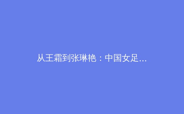 从王霜到张琳艳：中国女足技术流变革背后的足球哲学嬗变 - 3