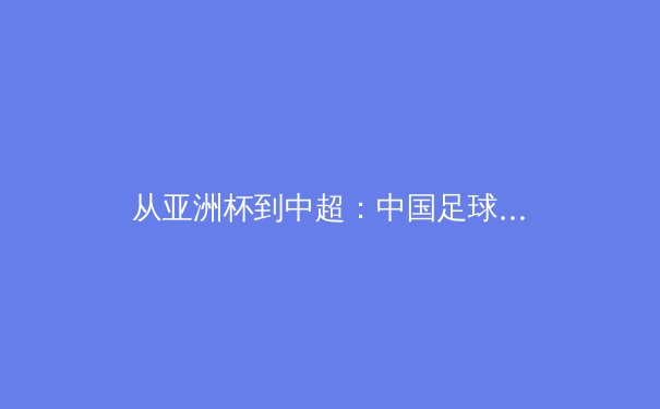 从亚洲杯到中超：中国足球的战术革新与青训体系深度解析 - 3