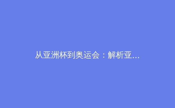 从亚洲杯到奥运会：解析亚洲体育新格局与竞技哲学演变