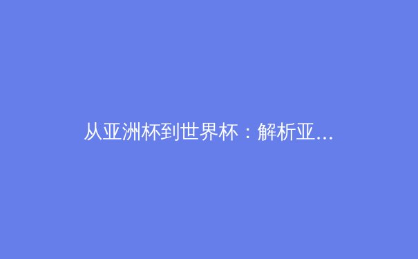 从亚洲杯到世界杯：解析亚洲足球新格局与未来挑战